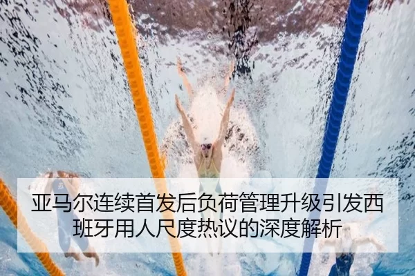 亚马尔连续首发后负荷管理升级引发西班牙用人尺度热议的深度解析