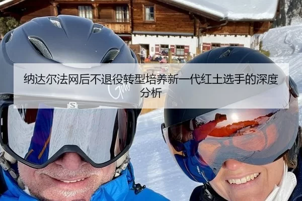 纳达尔法网后不退役转型培养新一代红土选手的深度分析